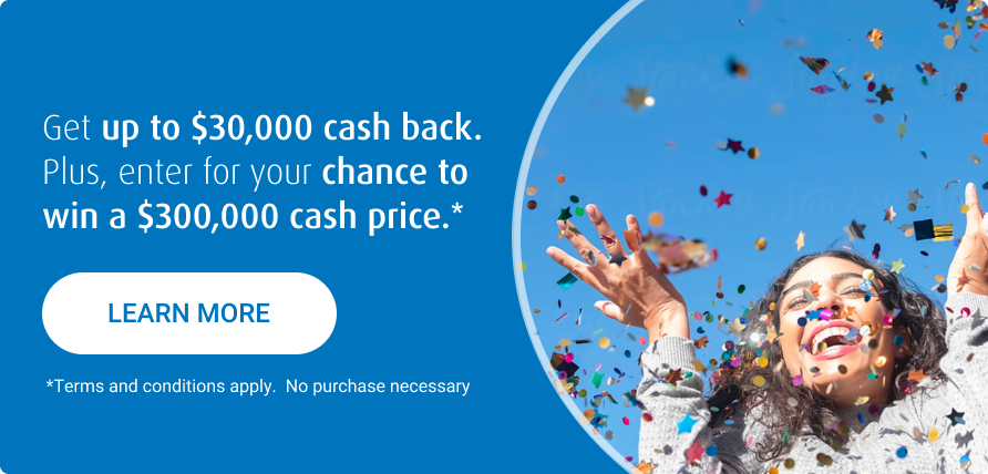Get up to $30,000 cash back, plus a chance to win $300,000.*